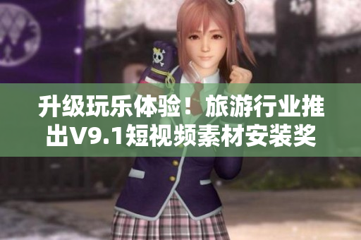 升级玩乐体验！旅游行业推出V9.1短视频素材安装奖励计划
