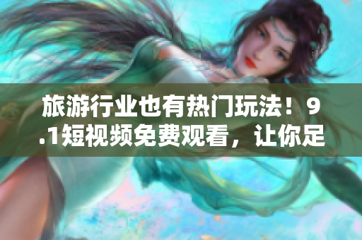 旅游行业也有热门玩法！9.1短视频免费观看，让你足不出户体验全球风情