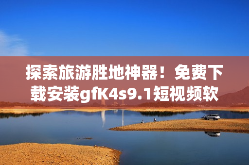 探索旅游胜地神器！免费下载安装gfK4s9.1短视频软件