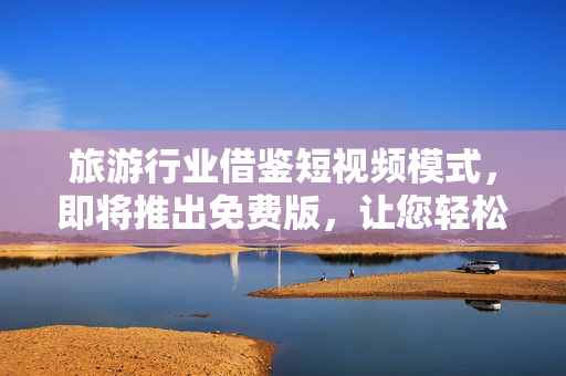 旅游行业借鉴短视频模式，即将推出免费版，让您轻松畅游美妙世界