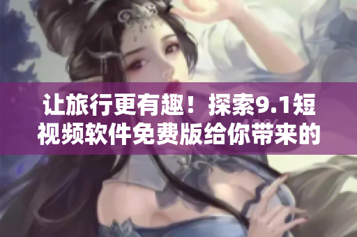 让旅行更有趣！探索9.1短视频软件免费版给你带来的惊喜体验
