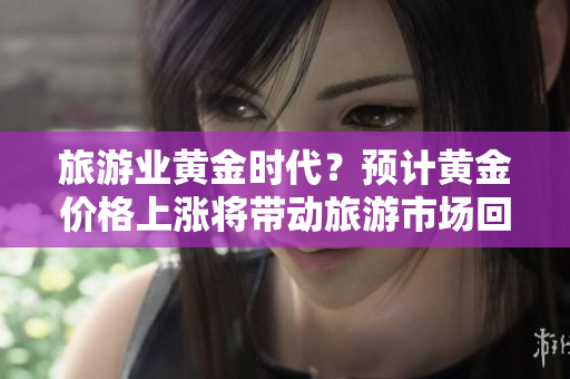 旅游业黄金时代？预计黄金价格上涨将带动旅游市场回暖