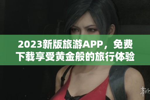 2023新版旅游APP，免费下载享受黄金般的旅行体验