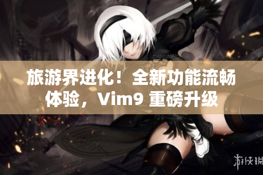 旅游界进化！全新功能流畅体验，Vim9 重磅升级
