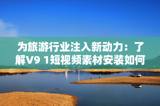 为旅游行业注入新动力：了解V9 1短视频素材安装如何提升营销效果