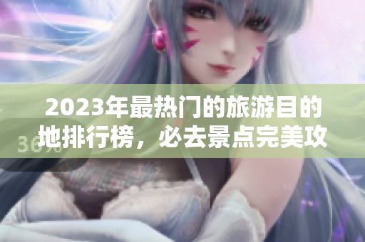 2023年最热门的旅游目的地排行榜，必去景点完美攻略！