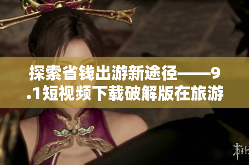 探索省钱出游新途径——9.1短视频下载破解版在旅游领域的应用