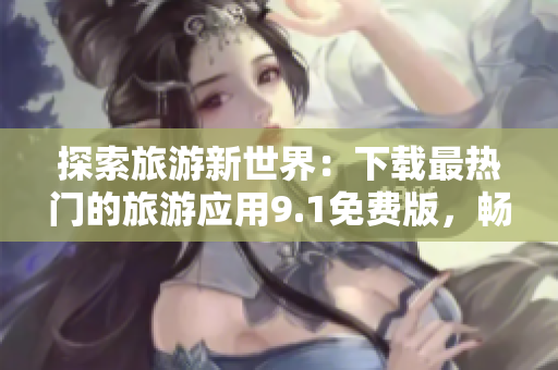 探索旅游新世界：下载最热门的旅游应用9.1免费版，畅游全球景点