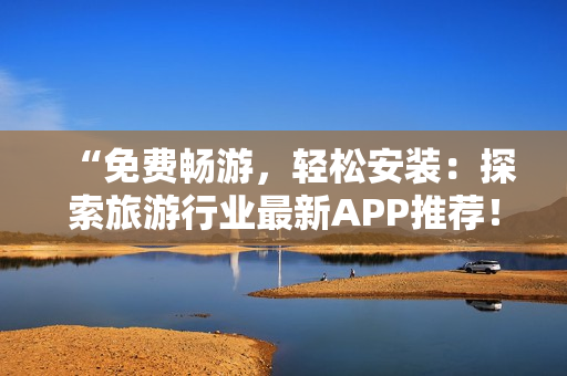 “免费畅游，轻松安装：探索旅游行业最新APP推荐！”