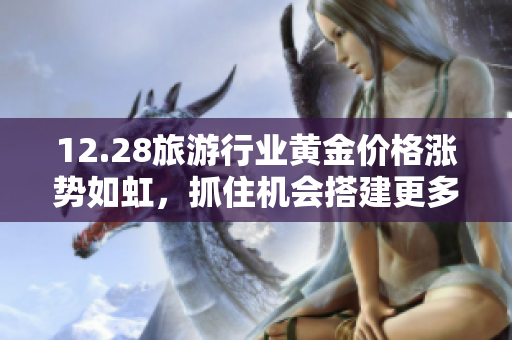 12.28旅游行业黄金价格涨势如虹，抓住机会搭建更多高端旅游套餐！