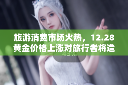 旅游消费市场火热，12.28黄金价格上涨对旅行者将造成哪些影响？