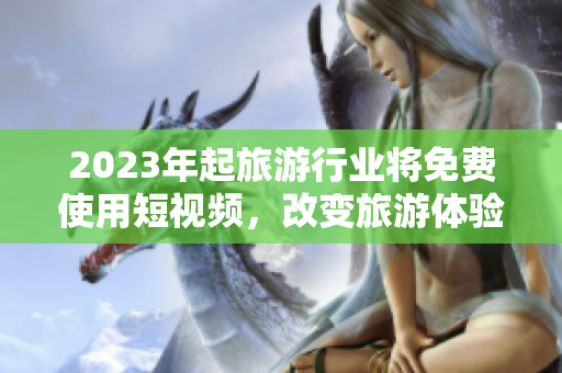 2023年起旅游行业将免费使用短视频，改变旅游体验！
