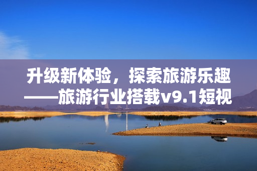 升级新体验，探索旅游乐趣——旅游行业搭载v9.1短视频素材再升级！