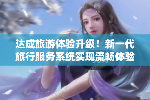 达成旅游体验升级！新一代旅行服务系统实现流畅体验与全方位重构