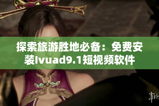 探索旅游胜地必备：免费安装Ivuad9.1短视频软件