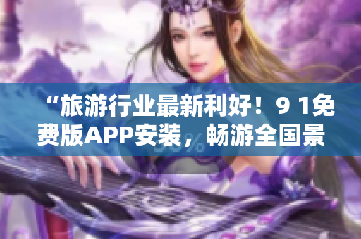 “旅游行业最新利好！9 1免费版APP安装，畅游全国景点又省钱”