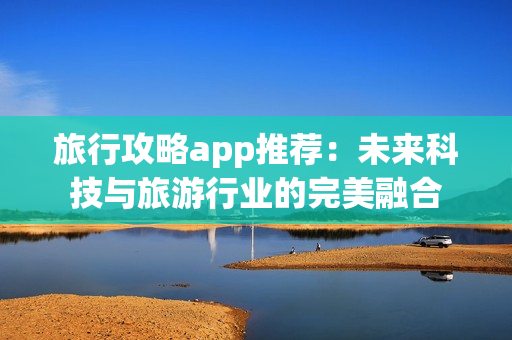 旅行攻略app推荐：未来科技与旅游行业的完美融合