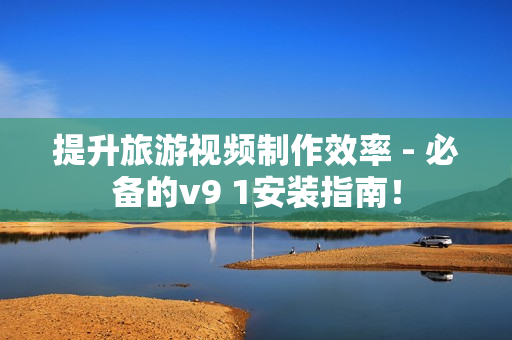 提升旅游视频制作效率 - 必备的v9 1安装指南！