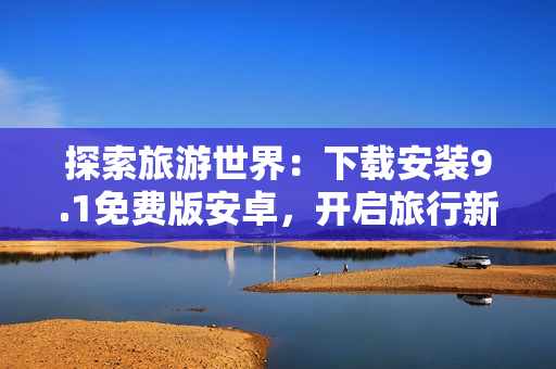 探索旅游世界：下载安装9.1免费版安卓，开启旅行新体验！