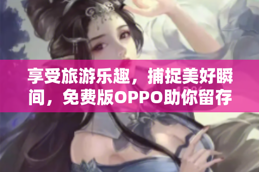 享受旅游乐趣，捕捉美好瞬间，免费版OPPO助你留存回忆