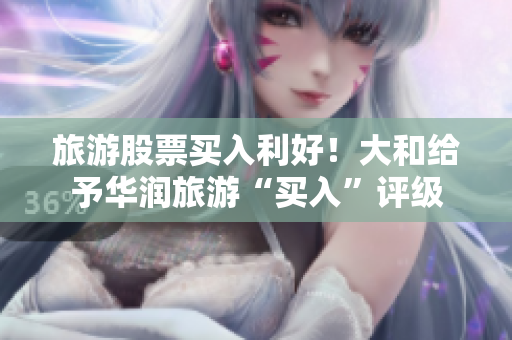 旅游股票买入利好！大和给予华润旅游“买入”评级