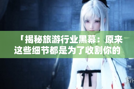 「揭秘旅游行业黑幕：原来这些细节都是为了收割你的钱！」