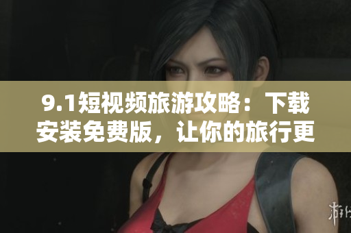 9.1短视频旅游攻略：下载安装免费版，让你的旅行更丰富多彩