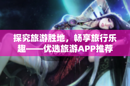 探究旅游胜地，畅享旅行乐趣——优选旅游APP推荐