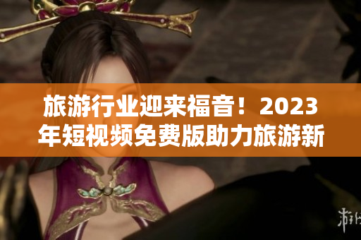 旅游行业迎来福音！2023年短视频免费版助力旅游新风尚