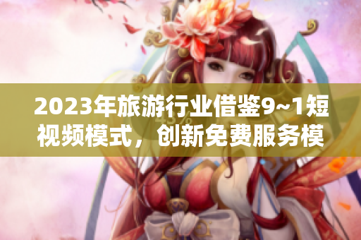 2023年旅游行业借鉴9~1短视频模式，创新免费服务模式