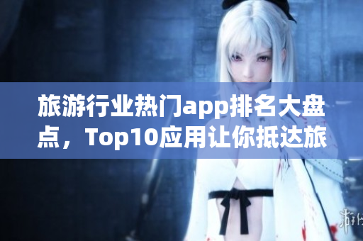旅游行业热门app排名大盘点，Top10应用让你抵达旅游圣地
