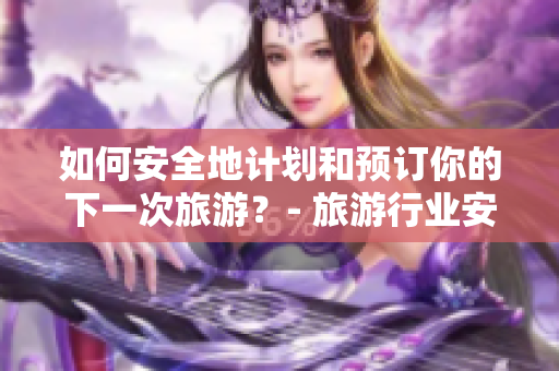 如何安全地计划和预订你的下一次旅游？- 旅游行业安全指南