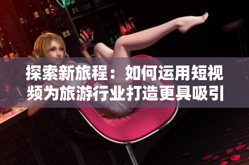 探索新旅程：如何运用短视频为旅游行业打造更具吸引力的体验