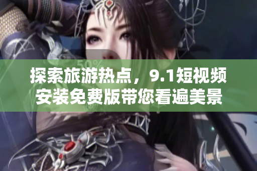 探索旅游热点，9.1短视频安装免费版带您看遍美景