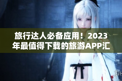 旅行达人必备应用！2023年最值得下载的旅游APP汇总