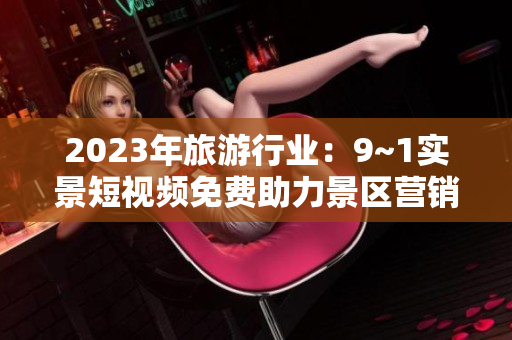 2023年旅游行业：9~1实景短视频免费助力景区营销