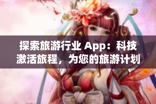 探索旅游行业 App：科技激活旅程，为您的旅游计划提供完美体验