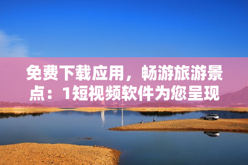 免费下载应用，畅游旅游景点：1短视频软件为您呈现不一样的旅行风景