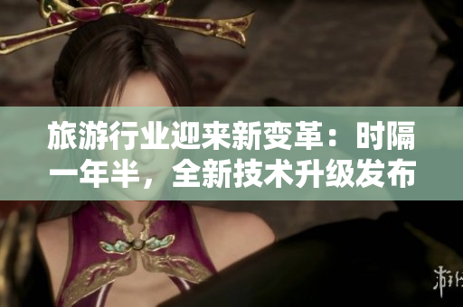 旅游行业迎来新变革：时隔一年半，全新技术升级发布！