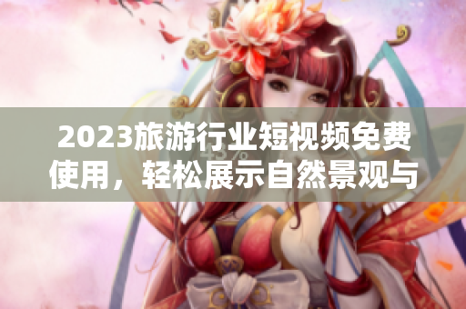 2023旅游行业短视频免费使用，轻松展示自然景观与文化风情