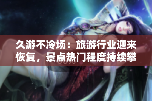 久游不冷场：旅游行业迎来恢复，景点热门程度持续攀升
