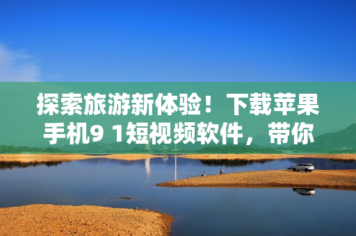 探索旅游新体验！下载苹果手机9 1短视频软件，带你走遍世界