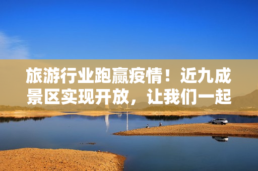 旅游行业跑赢疫情！近九成景区实现开放，让我们一起探索美丽中国