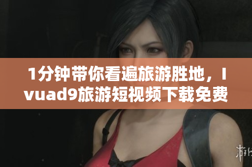 1分钟带你看遍旅游胜地，Ivuad9旅游短视频下载免费享。