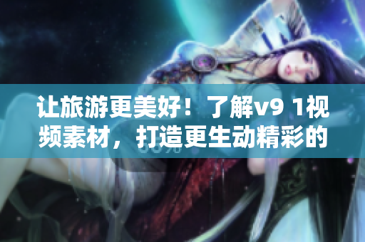 让旅游更美好！了解v9 1视频素材，打造更生动精彩的旅行回忆