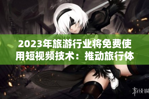2023年旅游行业将免费使用短视频技术：推动旅行体验升级