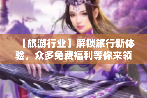 【旅游行业】解锁旅行新体验，众多免费福利等你来领！