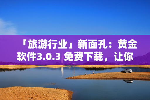 「旅游行业」新面孔：黄金软件3.0.3 免费下载，让你的旅行更美好！