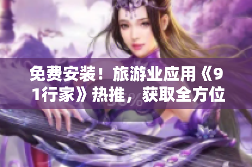 免费安装！旅游业应用《9 1行家》热推，获取全方位自助行程规划