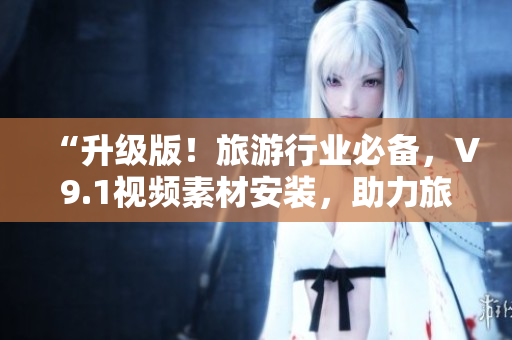 “升级版！旅游行业必备，V9.1视频素材安装，助力旅游产品营销”